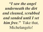 “I saw the angel  underneath the dirt and cleaned, scrubbed and sanded until I set him free.”  Take that, Michelangelo!