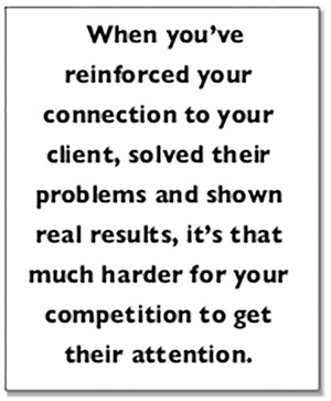 When you’ve  reinforced your connection to your client, solved their problems and shown real results, it’s that much harder for your competition to get their attention.