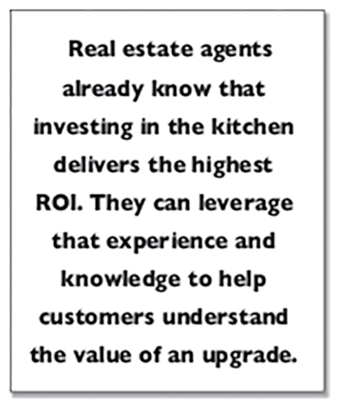 Real estate agents already know that investing in the kitchen delivers the highest ROI. They can leverage that experience and knowledge to help customers understand the value of an upgrade.