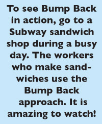 To see Bump Back in action, go to a Subway sandwich shop during a busy day. The workers who make sandwiches use the Bump Back  approach. It is amazing to watch!