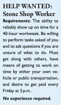 HELP WANTED: Stone Shop Worker Requirements: The ability to reliably show up on time for a 40-hour workweek. Be willing to perform tasks asked of you and to ask questions if you are unsure of what to do. Must get along with others, have means of getting to work on time by either your own vehicle or public transportation, and desire to get paid every Friday at 5 p.m. . No experience required.