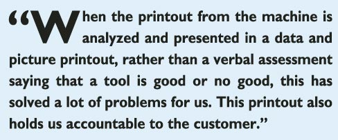 “When the printout from the machine is analyzed and presented in a data and picture printout, rather than a verbal assessment saying that a tool is good or no good, this has solved a lot of problems for us. This printout also holds us accountable to the customer.”  