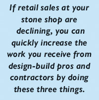 If retail sales at your stone shop are  declining, you can quickly increase the work you receive from design-build pros and contractors by doing these three things.