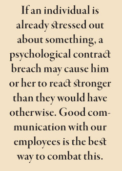 If an individual is already stressed out about something, a psychological contract breach may cause him or her to react stronger than they would have otherwise. Good communication with our employees is the best way to combat this.