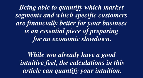 Being able to quantify which market segments and which specific customers are financially better for your business is an essential piece of preparing  for an economic slowdown.  While you already have a good  intuitive feel, the calculations in this  article can quantify your intuition.