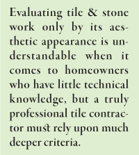 Evaluating tile & stone work only by its aesthetic appearance is understandable when it comes to homeowners who have little technical knowledge, but a truly professional tile contractor must rely upon much deeper criteria.