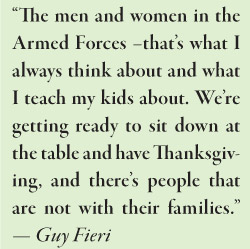 “The men and women in the Armed Forces –that’s what I always think about and what I teach my kids about. We’re getting ready to sit down at the table and have Thanksgiving, and there’s people that are not with their families.”  — Guy Fieri