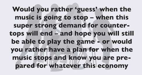 Would you rather ‘guess’ when the music is going to stop – when this super strong demand for countertops will end – and hope you will still be able to play the game - or would you rather have a plan for when the music stops and know you are prepared for whatever this economy throws at you?