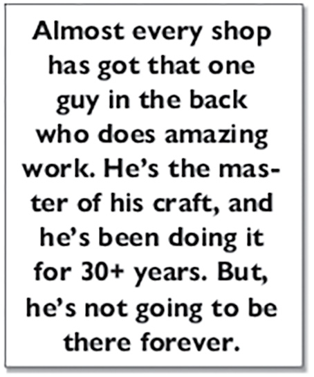 Almost every shop has got that one guy in the back who does amazing work. He’s the master of his craft, and he’s been doing it for 30+ years. But, he’s not going to be there forever.